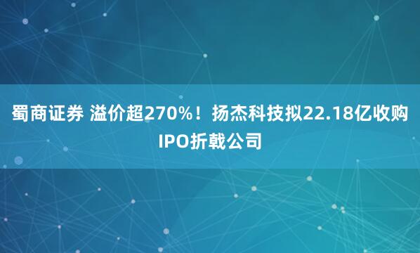 蜀商证券 溢价超270%！扬杰科技拟22.18亿收购IPO折戟公司