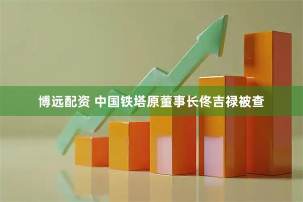 博远配资 中国铁塔原董事长佟吉禄被查