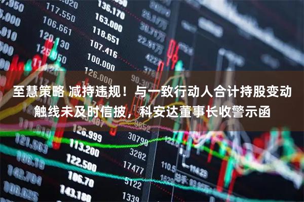 至慧策略 减持违规！与一致行动人合计持股变动触线未及时信披，科安达董事长收警示函