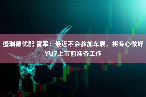 盛瑞德优配 雷军：最近不会参加车展，将专心做好YU7上市前准备工作
