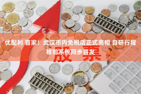 优配利 首家！武汉市内免税店正式亮相 自研行程核验系统同步首发