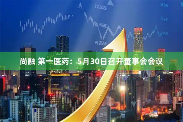 尚融 第一医药：5月30日召开董事会会议