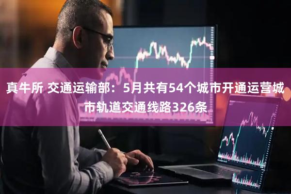 真牛所 交通运输部：5月共有54个城市开通运营城市轨道交通线路326条