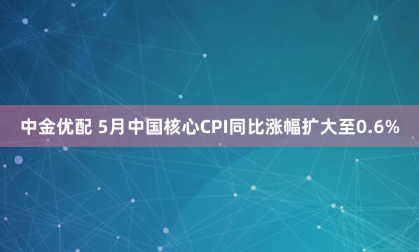 中金优配 5月中国核心CPI同比涨幅扩大至0.6%