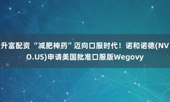 升富配资 “减肥神药”迈向口服时代！诺和诺德(NVO.US)申请美国批准口服版Wegovy