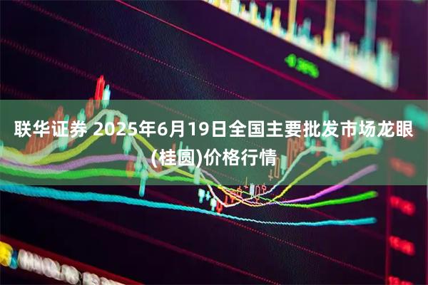 联华证券 2025年6月19日全国主要批发市场龙眼(桂圆)价格行情