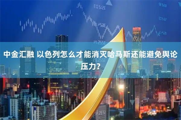 中金汇融 以色列怎么才能消灭哈马斯还能避免舆论压力?