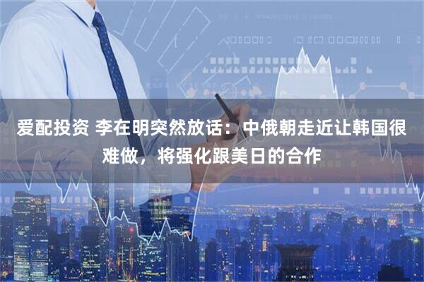 爱配投资 李在明突然放话:中俄朝走近让韩国很难做,将强化跟美日的合作