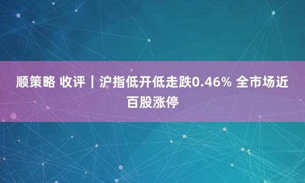 顺策略 收评|沪指低开低走跌0.46% 全市场近百股涨停