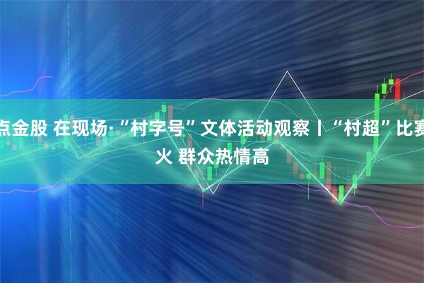 点金股 在现场·“村字号”文体活动观察丨“村超”比赛火 群众热情高