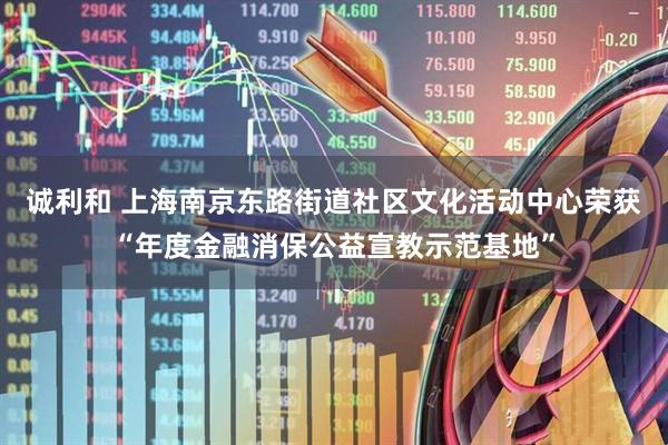 诚利和 上海南京东路街道社区文化活动中心荣获“年度金融消保公益宣教示范基地”