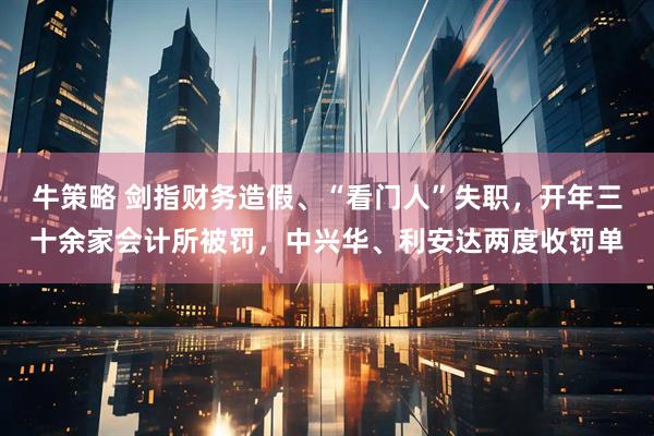 牛策略 剑指财务造假、“看门人”失职，开年三十余家会计所被罚，中兴华、利安达两度收罚单