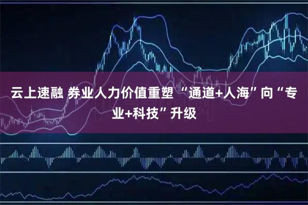 云上速融 券业人力价值重塑 “通道+人海”向“专业+科技”升级