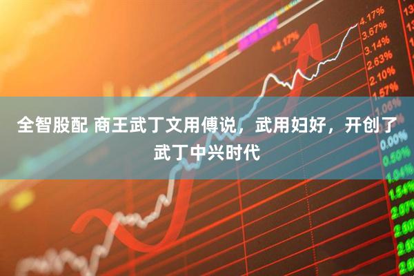 全智股配 商王武丁文用傅说，武用妇好，开创了武丁中兴时代