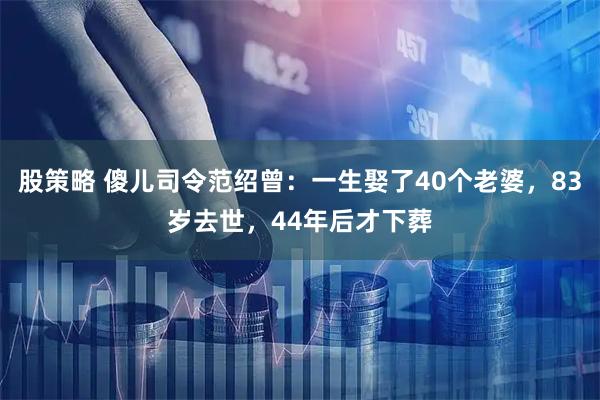 股策略 傻儿司令范绍曾：一生娶了40个老婆，83岁去世，44年后才下葬