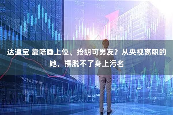 达道宝 靠陪睡上位、抢胡可男友？从央视离职的她，摆脱不了身上污名