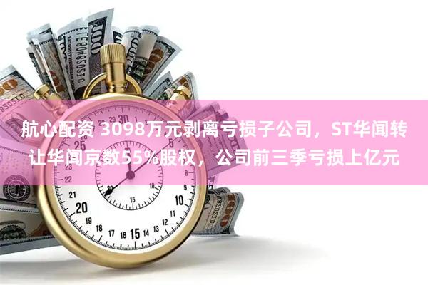 航心配资 3098万元剥离亏损子公司，ST华闻转让华闻京数55%股权，公司前三季亏损上亿元