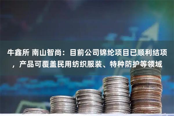牛鑫所 南山智尚：目前公司锦纶项目已顺利结项，产品可覆盖民用纺织服装、特种防护等领域