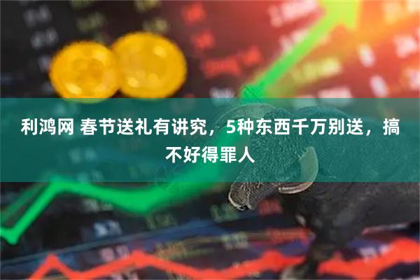 利鸿网 春节送礼有讲究,5种东西千万别送,搞不好得罪人