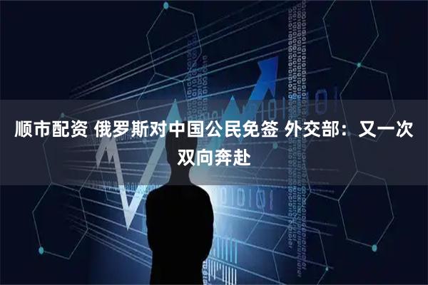 顺市配资 俄罗斯对中国公民免签 外交部：又一次双向奔赴