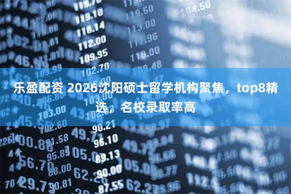 乐盈配资 2026沈阳硕士留学机构聚焦,top8精选,名校录取率高