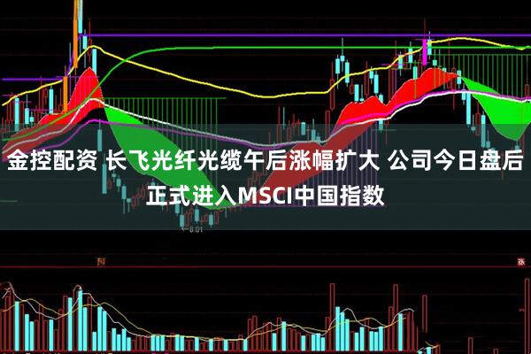 金控配资 长飞光纤光缆午后涨幅扩大 公司今日盘后正式进入MSCI中国指数