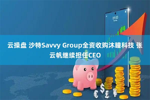 云操盘 沙特Savvy Group全资收购沐瞳科技 张云帆继续担任CEO