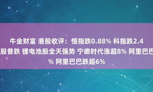 牛金财富 港股收评：恒指跌0.88% 科指跌2.48% 科网股普跌 锂电池股全天强势 宁德时代涨超8% 阿里巴巴跌超6%