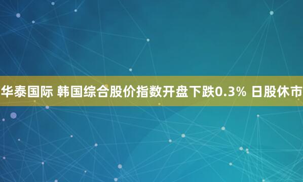 华泰国际 韩国综合股价指数开盘下跌0.3% 日股休市