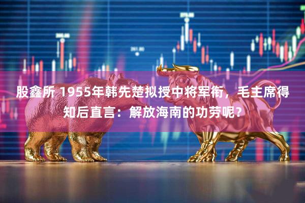 股鑫所 1955年韩先楚拟授中将军衔，毛主席得知后直言：解放海南的功劳呢？